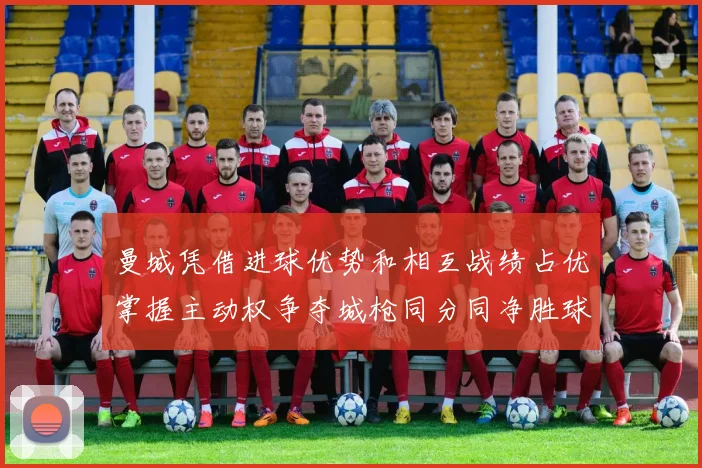 曼城凭借进球优势和相互战绩占优掌握主动权争夺城枪同分同净胜球局势