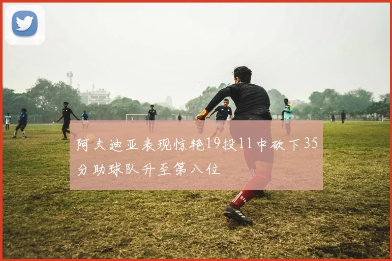 阿夫迪亚表现惊艳19投11中砍下35分助球队升至第八位