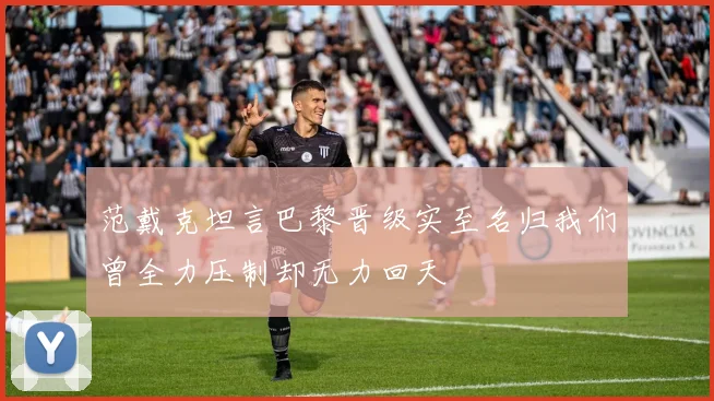 范戴克坦言巴黎晋级实至名归我们曾全力压制却无力回天