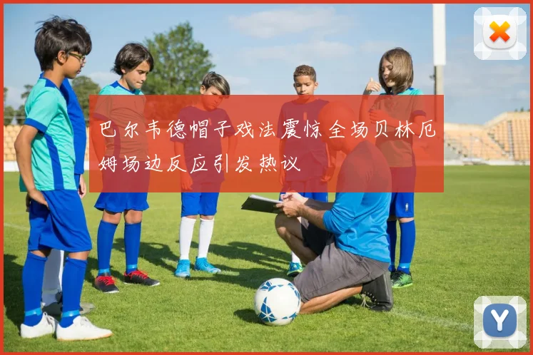 巴尔韦德帽子戏法震惊全场贝林厄姆场边反应引发热议