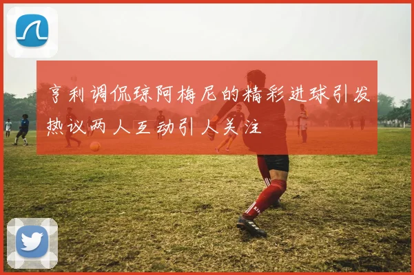 亨利调侃琼阿梅尼的精彩进球引发热议两人互动引人关注