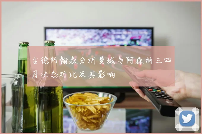 古德约翰森分析曼城与阿森纳三四月状态对比及其影响