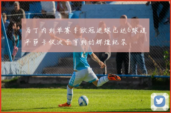 马丁内利单赛季欧冠进球已达6球追平萨卡仅次于亨利的辉煌纪录