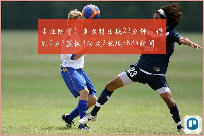 专注防守！多尔特出战23分钟，得到0分5篮板3助攻2犯规-NBA新闻