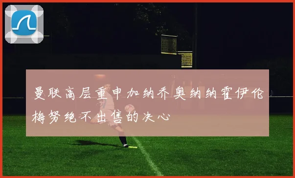 曼联高层重申加纳乔奥纳纳霍伊伦梅努绝不出售的决心