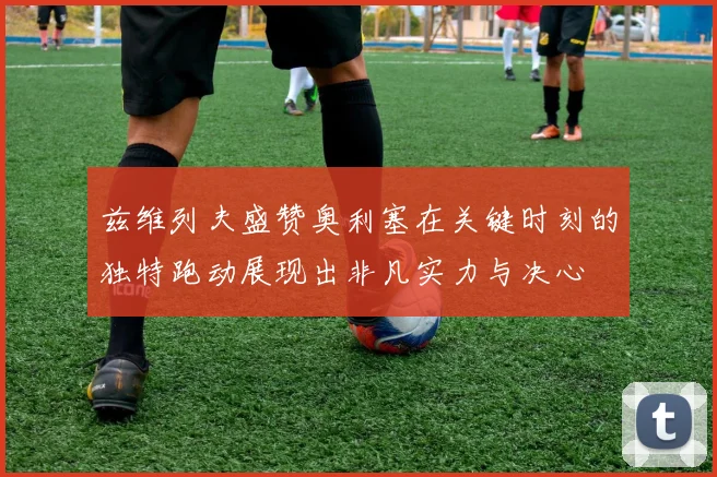 兹维列夫盛赞奥利塞在关键时刻的独特跑动展现出非凡实力与决心