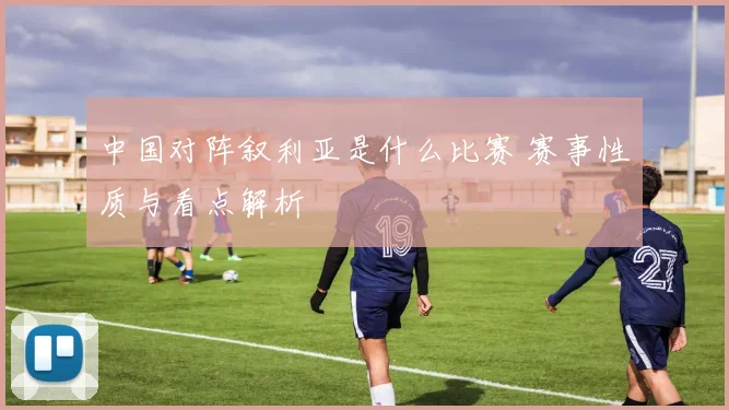 中国对阵叙利亚是什么比赛 赛事性质与看点解析