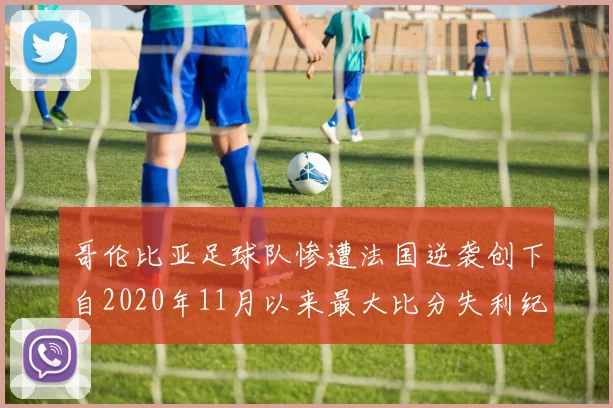 哥伦比亚足球队惨遭法国逆袭创下自2020年11月以来最大比分失利纪录