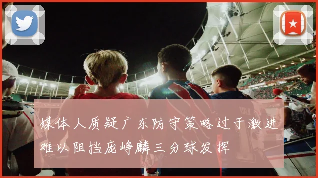媒体人质疑广东防守策略过于激进难以阻挡庞峥麟三分球发挥