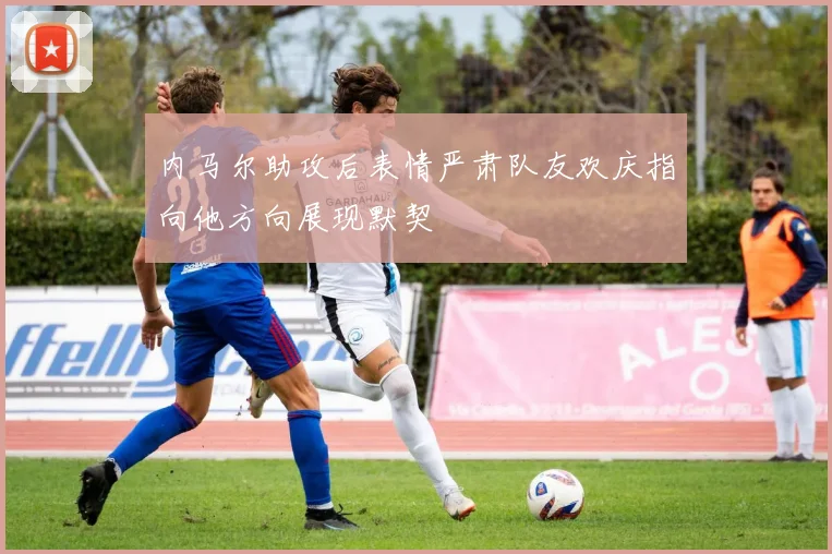 内马尔助攻后表情严肃队友欢庆指向他方向展现默契