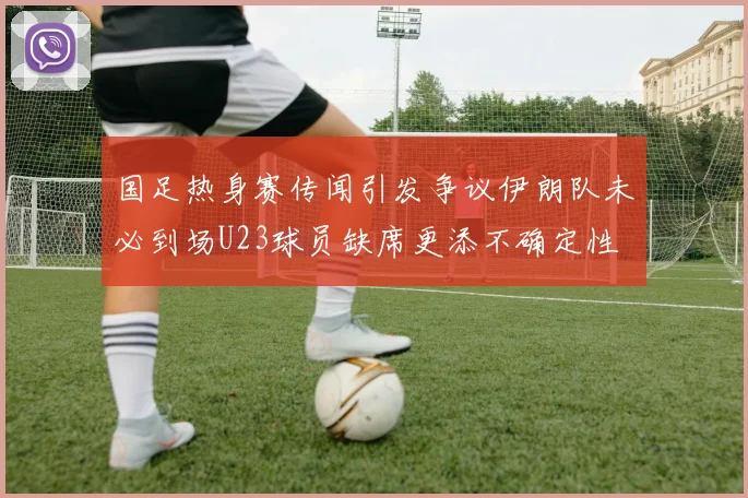 国足热身赛传闻引发争议伊朗队未必到场U23球员缺席更添不确定性