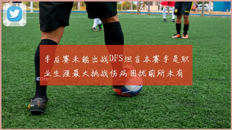 季后赛未能出战DFS坦言本赛季是职业生涯最大挑战伤病困扰前所未有