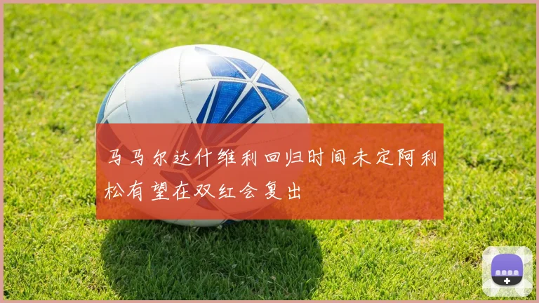 马马尔达什维利回归时间未定阿利松有望在双红会复出