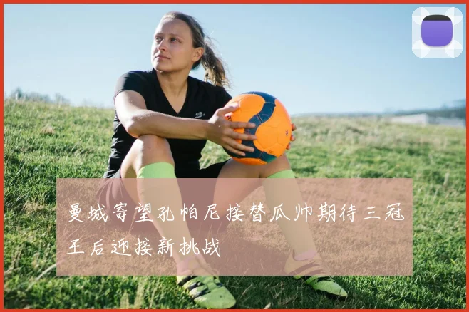 曼城寄望孔帕尼接替瓜帅期待三冠王后迎接新挑战