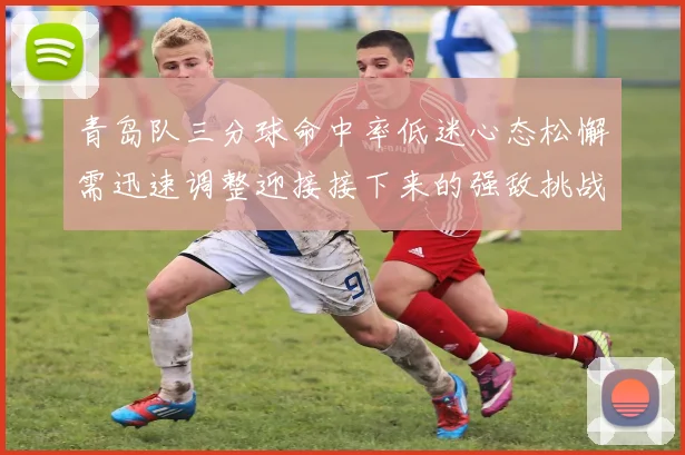 青岛队三分球命中率低迷心态松懈需迅速调整迎接接下来的强敌挑战