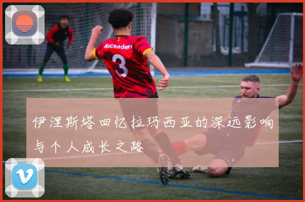 伊涅斯塔回忆拉玛西亚的深远影响与个人成长之路
