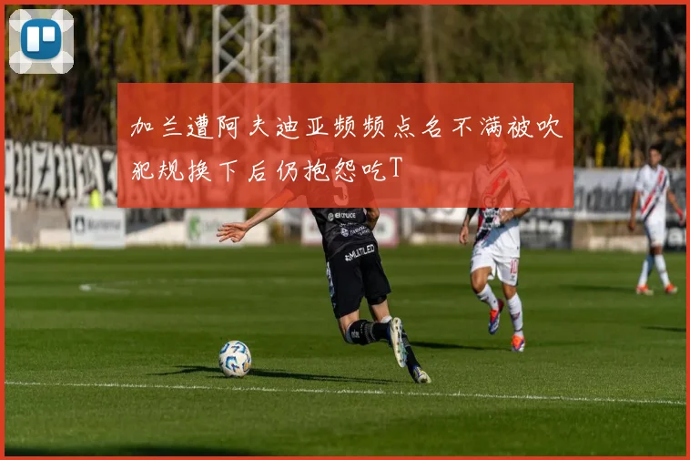 加兰遭阿夫迪亚频频点名不满被吹犯规换下后仍抱怨吃T