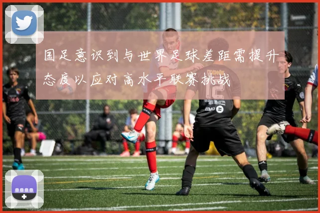 国足意识到与世界足球差距需提升态度以应对高水平联赛挑战