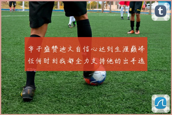 华子盛赞迪文自信心达到生涯巅峰任何时刻我都全力支持他的出手选择