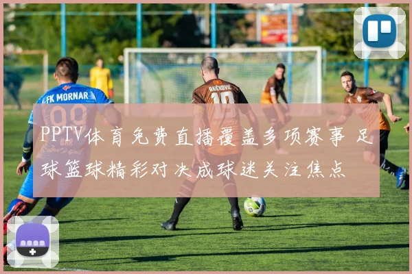 PPTV体育免费直播覆盖多项赛事 足球篮球精彩对决成球迷关注焦点
