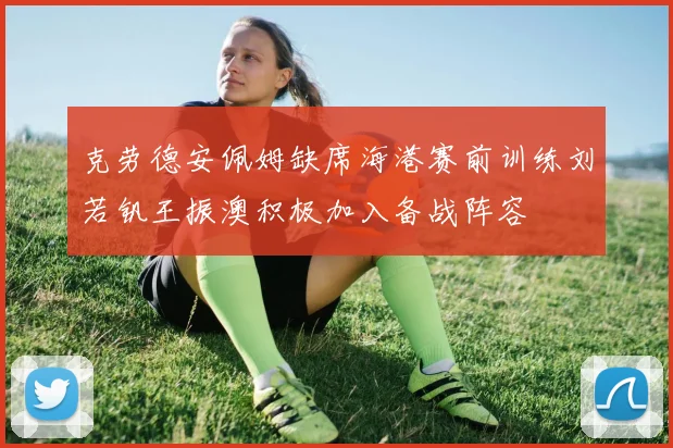 克劳德安佩姆缺席海港赛前训练刘若钒王振澳积极加入备战阵容