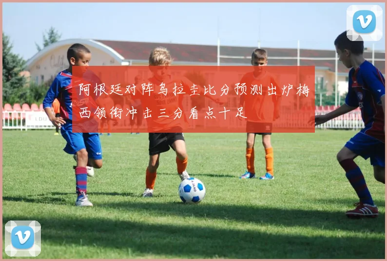 阿根廷对阵乌拉圭比分预测出炉梅西领衔冲击三分看点十足